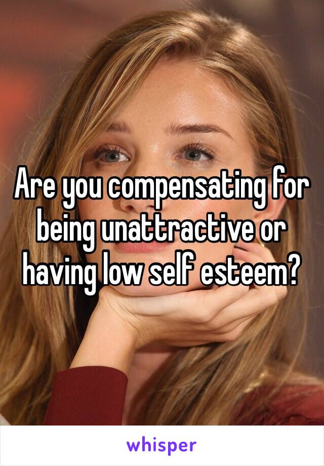 Are you compensating for being unattractive or having low self esteem?