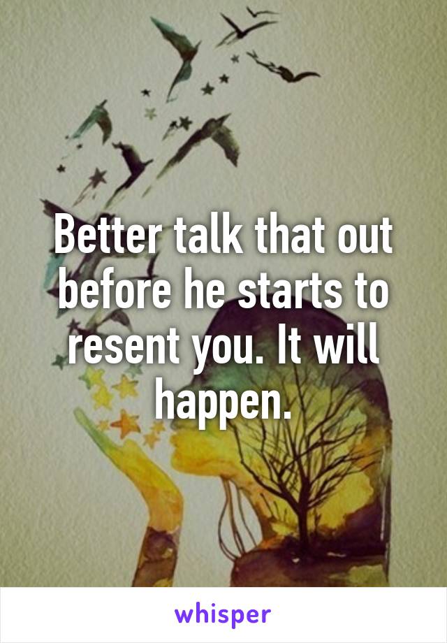 Better talk that out before he starts to resent you. It will happen.