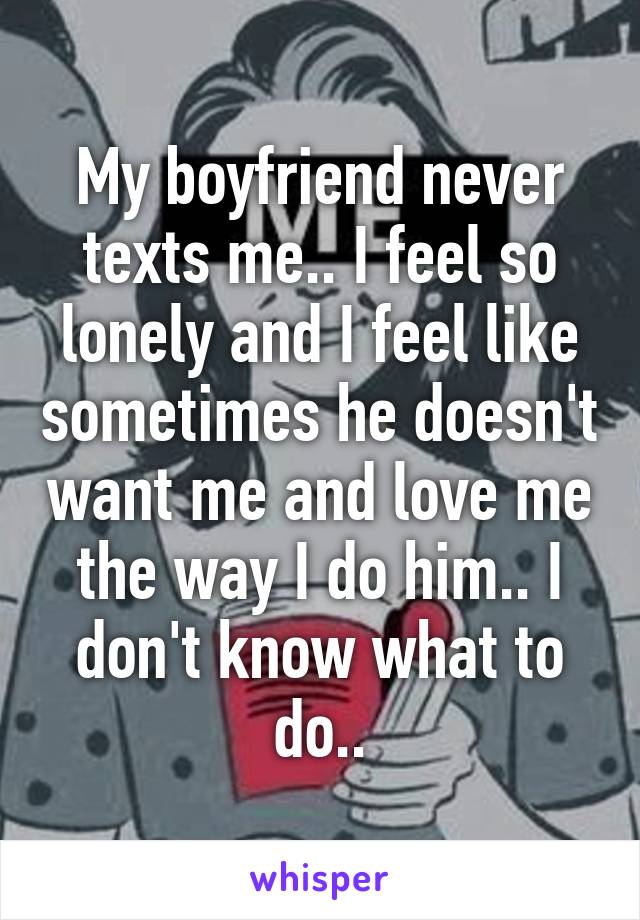 My boyfriend never texts me.. I feel so lonely and I feel like sometimes he doesn't want me and love me the way I do him.. I don't know what to do..