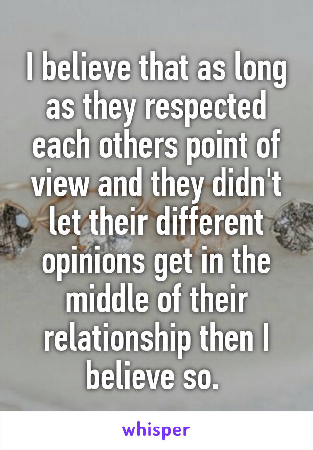 I believe that as long as they respected each others point of view and they didn't let their different opinions get in the middle of their relationship then I believe so. 