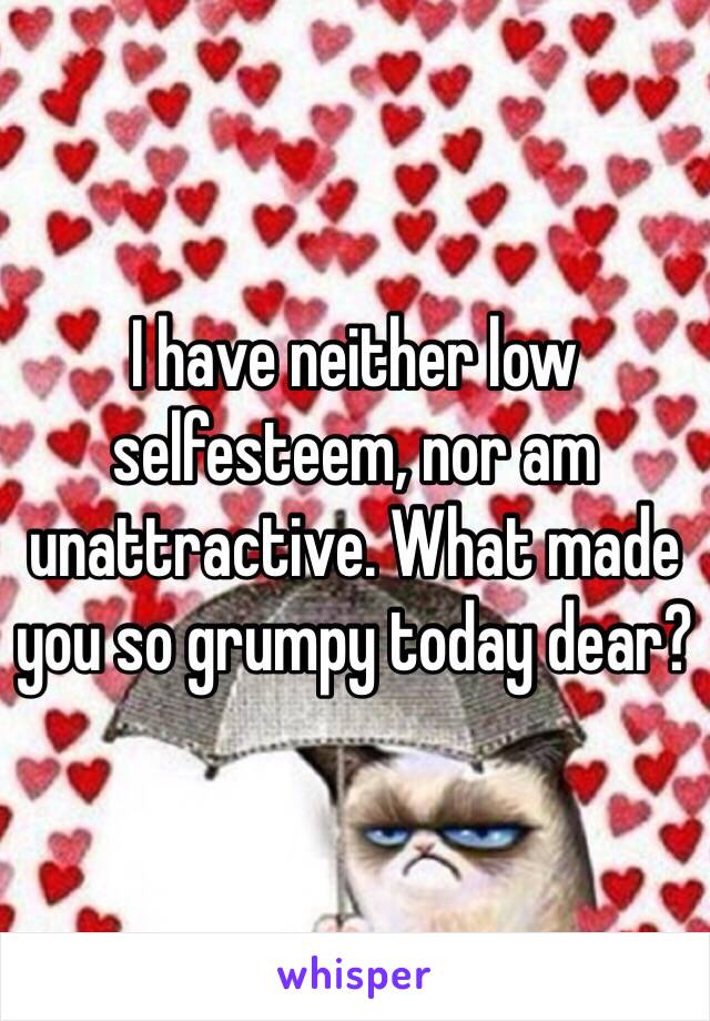 I have neither low selfesteem, nor am unattractive. What made you so grumpy today dear?