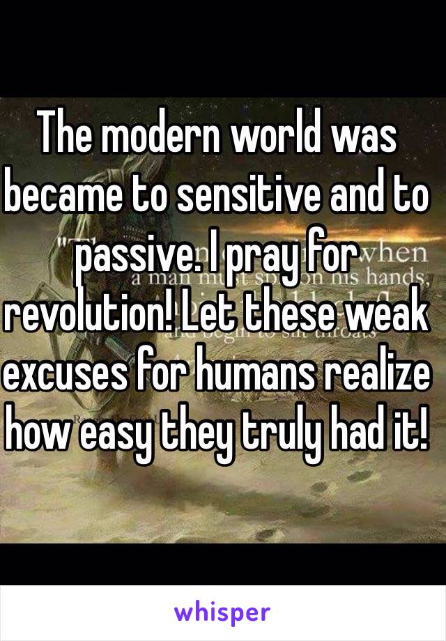 The modern world was became to sensitive and to passive. I pray for revolution! Let these weak excuses for humans realize how easy they truly had it!