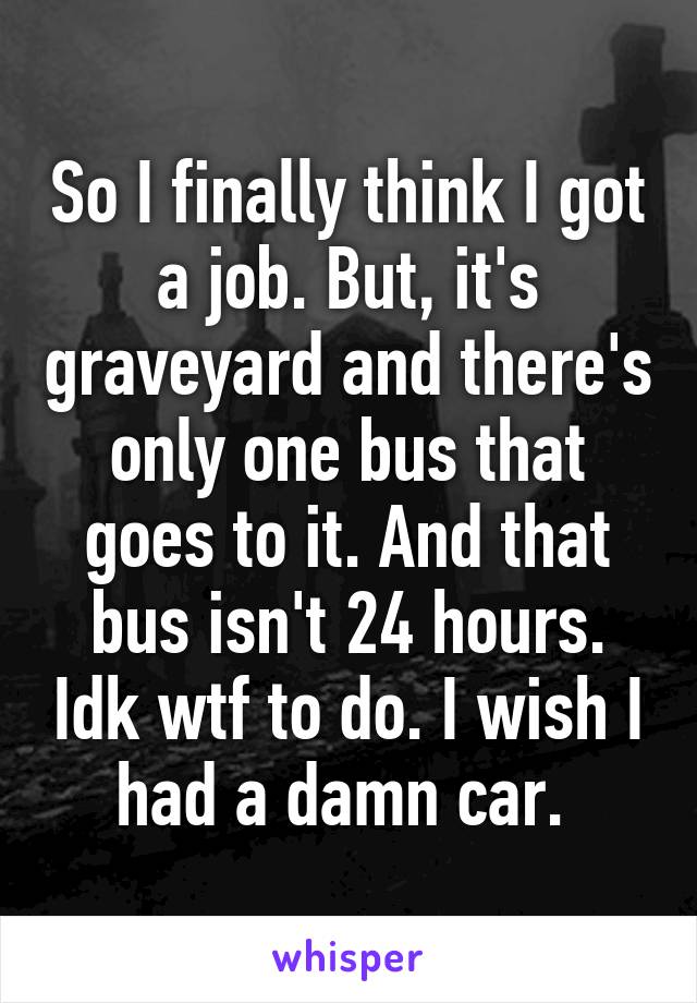 So I finally think I got a job. But, it's graveyard and there's only one bus that goes to it. And that bus isn't 24 hours. Idk wtf to do. I wish I had a damn car. 