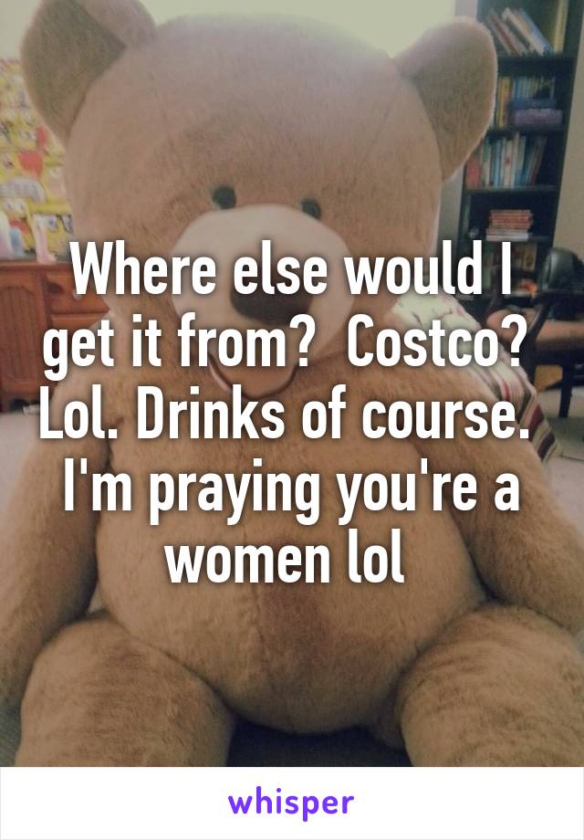 Where else would I get it from?  Costco?  Lol. Drinks of course.  I'm praying you're a women lol 