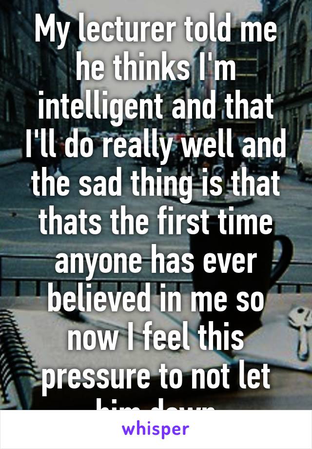 My lecturer told me he thinks I'm intelligent and that I'll do really well and the sad thing is that thats the first time anyone has ever believed in me so now I feel this pressure to not let him down