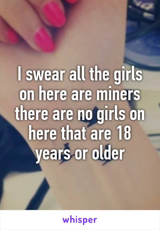 I swear all the girls on here are miners there are no girls on here that are 18 years or older