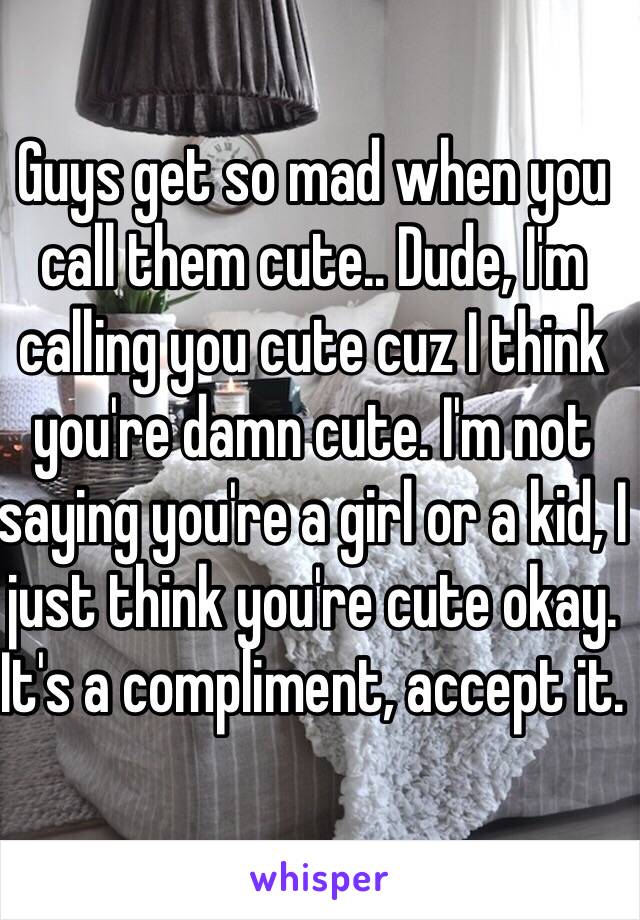 Guys get so mad when you call them cute.. Dude, I'm calling you cute cuz I think you're damn cute. I'm not saying you're a girl or a kid, I just think you're cute okay. It's a compliment, accept it.