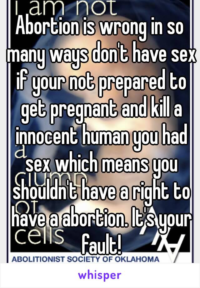 Abortion is wrong in so many ways don't have sex if your not prepared to get pregnant and kill a innocent human you had sex which means you shouldn't have a right to have a abortion. It's your fault!