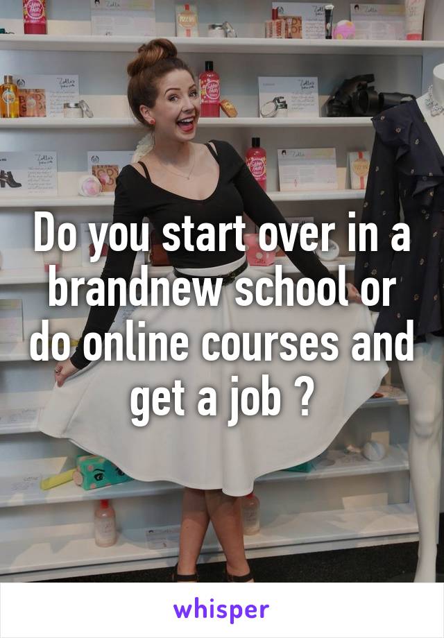 Do you start over in a brandnew school or do online courses and get a job ?