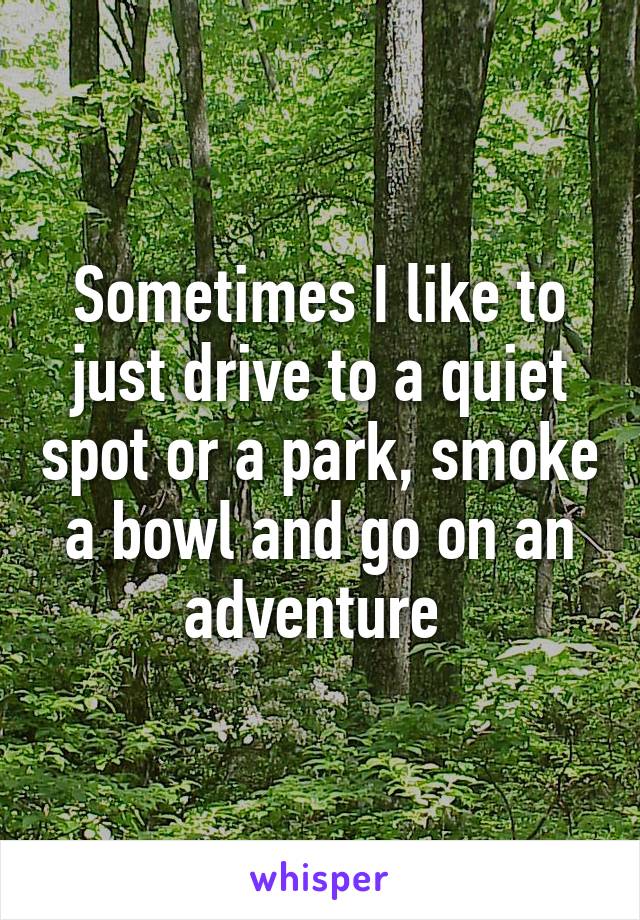 Sometimes I like to just drive to a quiet spot or a park, smoke a bowl and go on an adventure 