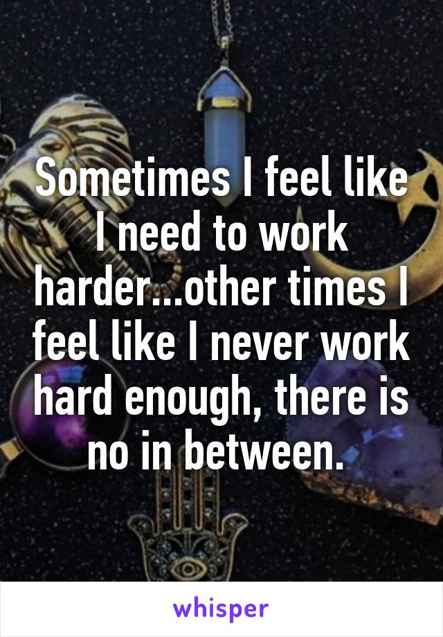 Sometimes I feel like I need to work harder...other times I feel like I never work hard enough, there is no in between. 