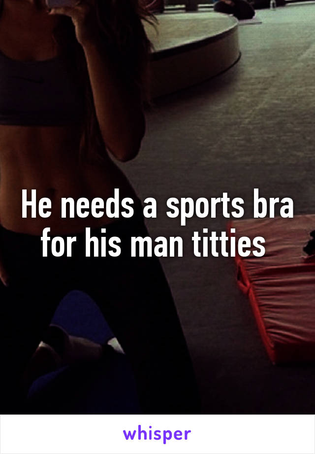 He needs a sports bra for his man titties 