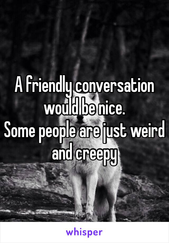 A friendly conversation would be nice. 
Some people are just weird and creepy 