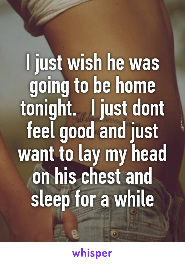 I just wish he was going to be home tonight.   I just dont feel good and just want to lay my head on his chest and sleep for a while