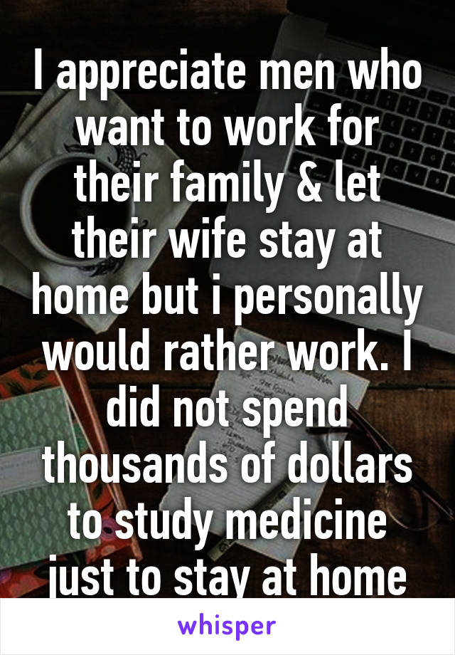 I appreciate men who want to work for their family & let their wife stay at home but i personally would rather work. I did not spend thousands of dollars to study medicine just to stay at home