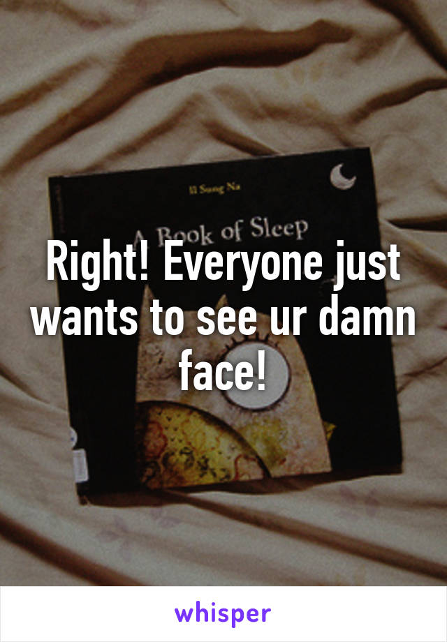 Right! Everyone just wants to see ur damn face!