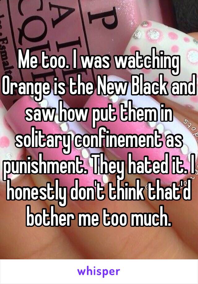 Me too. I was watching Orange is the New Black and saw how put them in solitary confinement as punishment. They hated it. I honestly don't think that'd bother me too much.