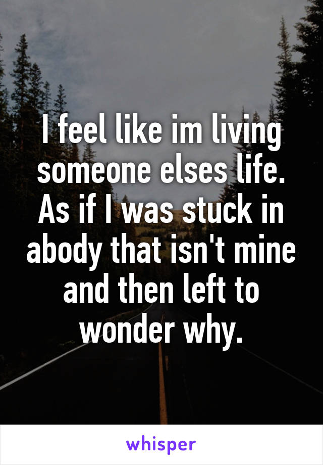 I feel like im living someone elses life. As if I was stuck in abody that isn't mine and then left to wonder why.