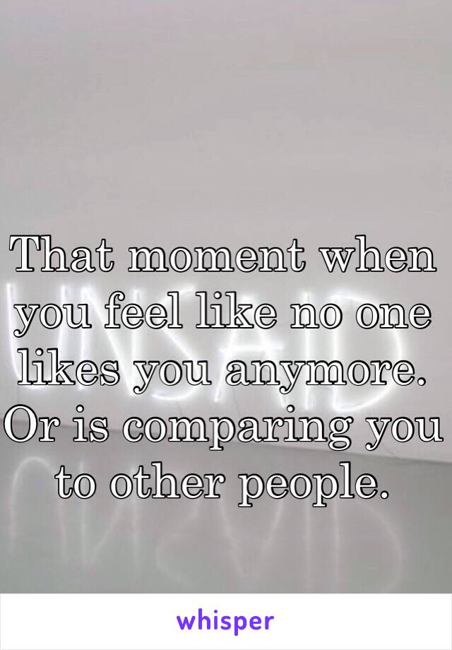 That moment when you feel like no one likes you anymore. Or is comparing you to other people.