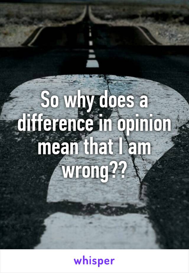 So why does a difference in opinion mean that I am wrong??