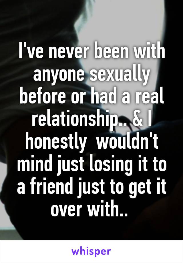 I've never been with anyone sexually before or had a real relationship.. & I honestly  wouldn't mind just losing it to a friend just to get it over with.. 