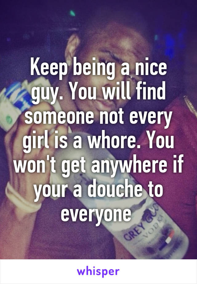 Keep being a nice guy. You will find someone not every girl is a whore. You won't get anywhere if your a douche to everyone 