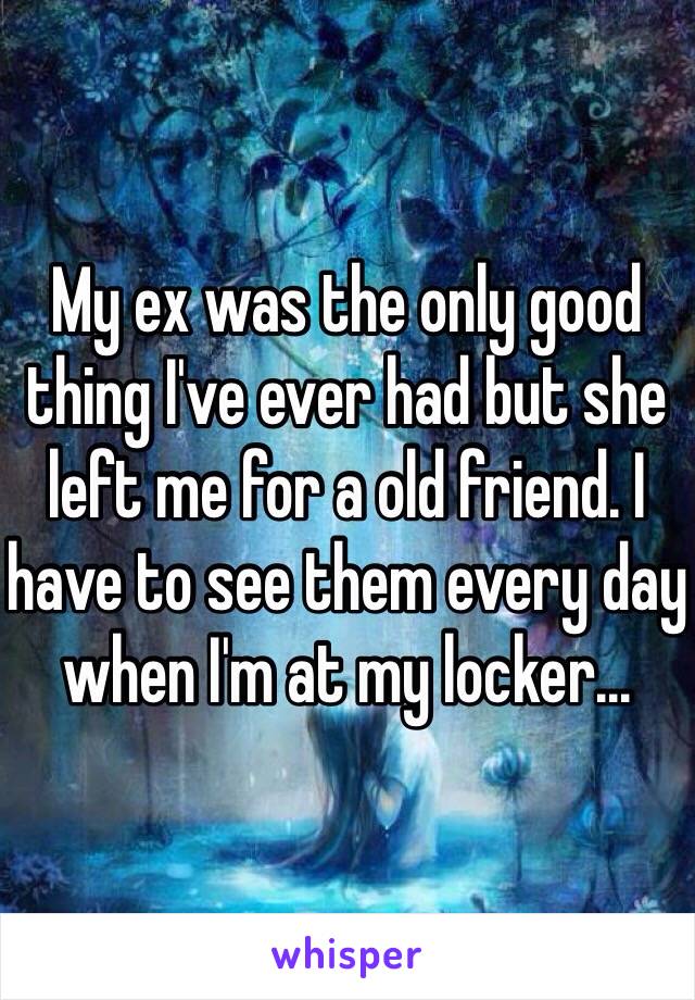 My ex was the only good thing I've ever had but she left me for a old friend. I have to see them every day when I'm at my locker...