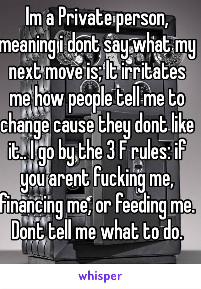 Im a Private person, meaning i dont say what my next move is; It irritates me how people tell me to change cause they dont like it.. I go by the 3 F rules: if you arent fucking me, financing me, or feeding me. Dont tell me what to do. 