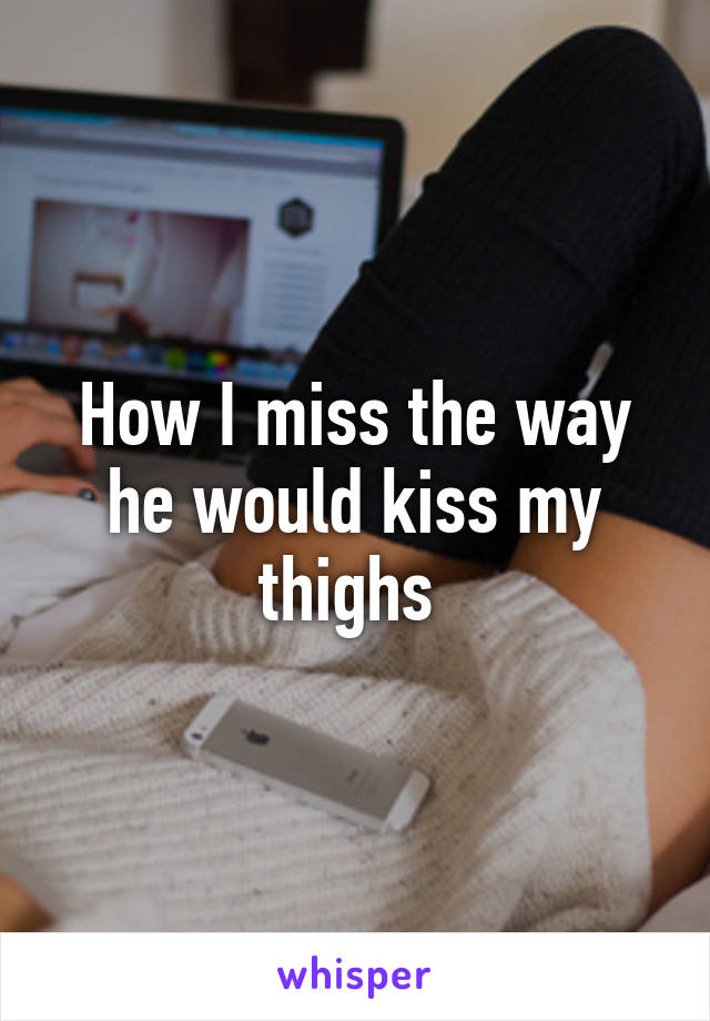 How I miss the way he would kiss my thighs 