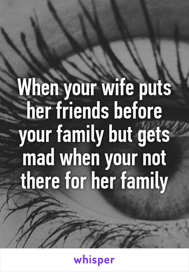 When your wife puts her friends before your family but gets mad when your not there for her family