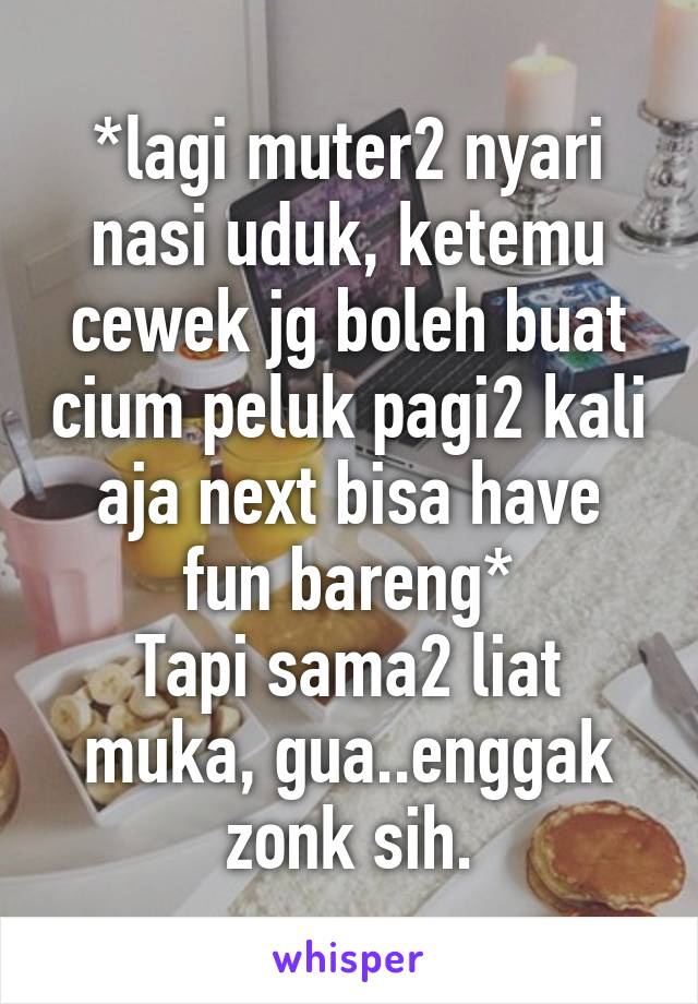 *lagi muter2 nyari nasi uduk, ketemu cewek jg boleh buat cium peluk pagi2 kali aja next bisa have fun bareng*
Tapi sama2 liat muka, gua..enggak zonk sih.