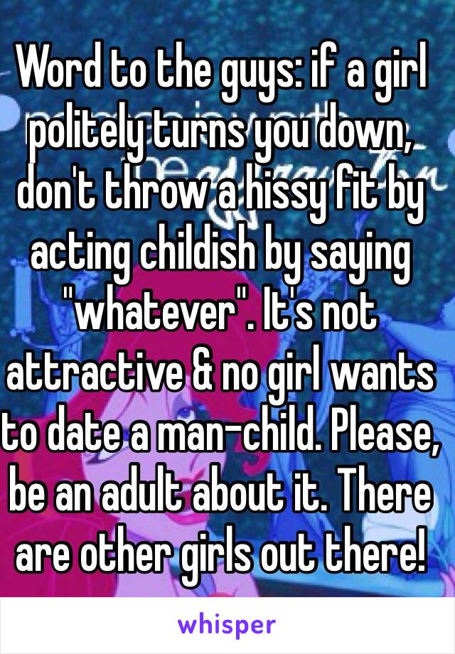 Word to the guys: if a girl politely turns you down, don't throw a hissy fit by acting childish by saying "whatever". It's not attractive & no girl wants to date a man-child. Please, be an adult about it. There are other girls out there!