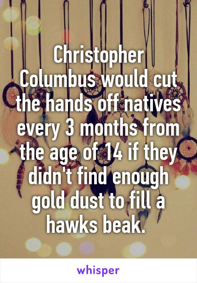 Christopher Columbus would cut the hands off natives every 3 months from the age of 14 if they didn't find enough gold dust to fill a hawks beak. 