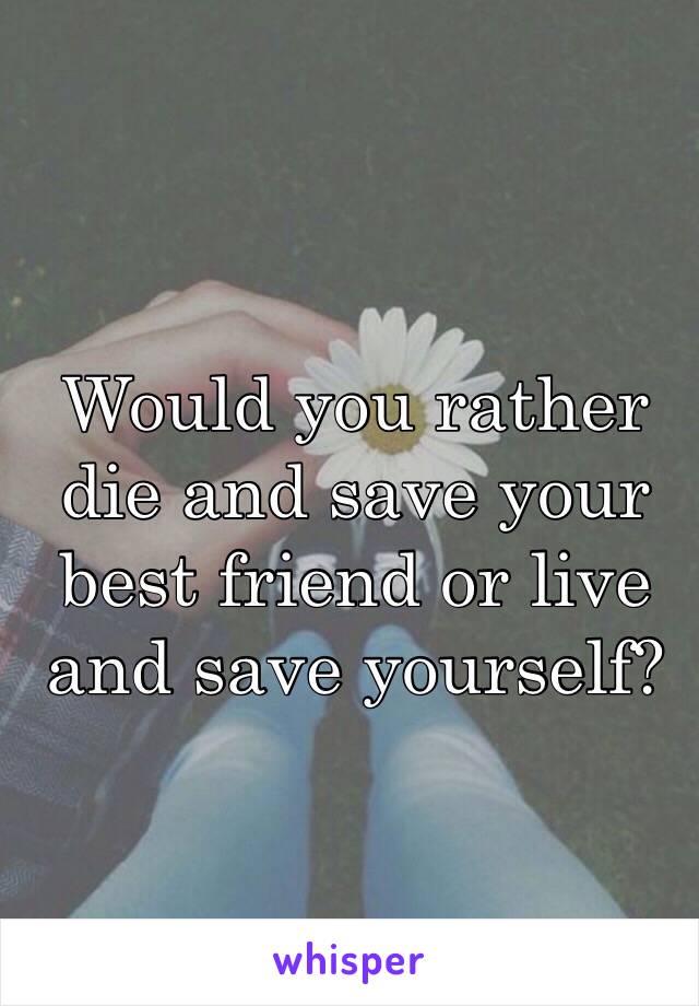 Would you rather die and save your best friend or live and save yourself?