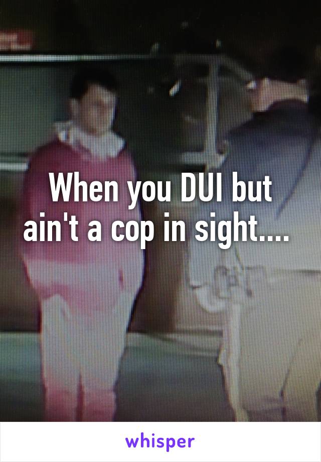 When you DUI but ain't a cop in sight....  