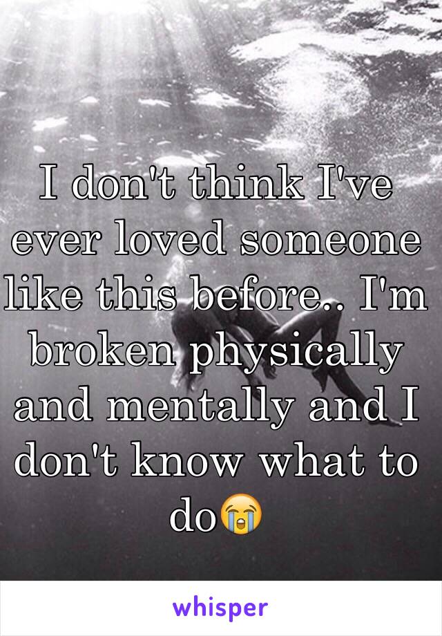 I don't think I've ever loved someone like this before.. I'm broken physically and mentally and I don't know what to do😭