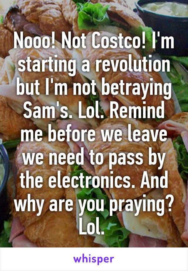 Nooo! Not Costco! I'm starting a revolution but I'm not betraying Sam's. Lol. Remind me before we leave we need to pass by the electronics. And why are you praying? Lol. 