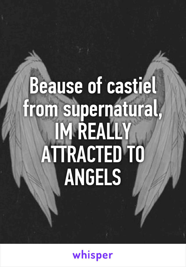 Beause of castiel from supernatural, IM REALLY ATTRACTED TO ANGELS