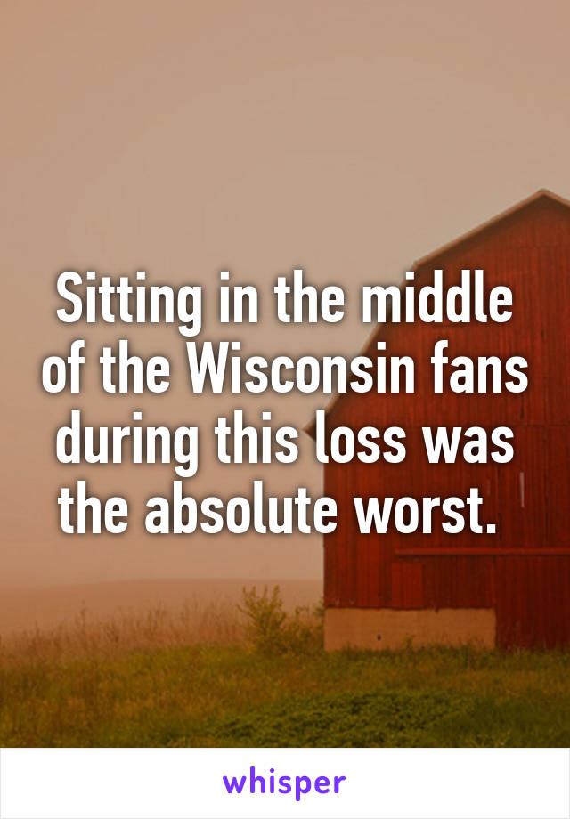 Sitting in the middle of the Wisconsin fans during this loss was the absolute worst. 