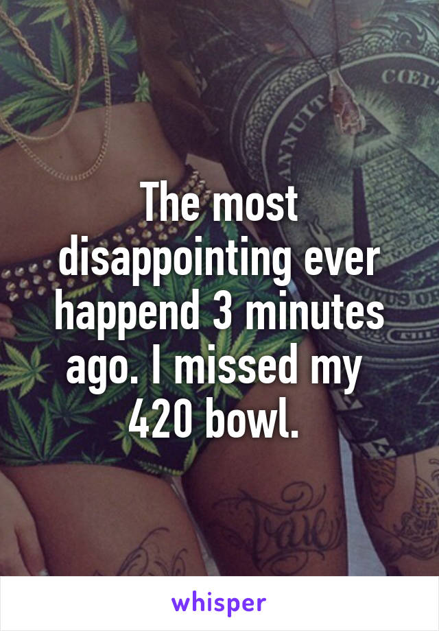 The most disappointing ever happend 3 minutes ago. I missed my  420 bowl. 