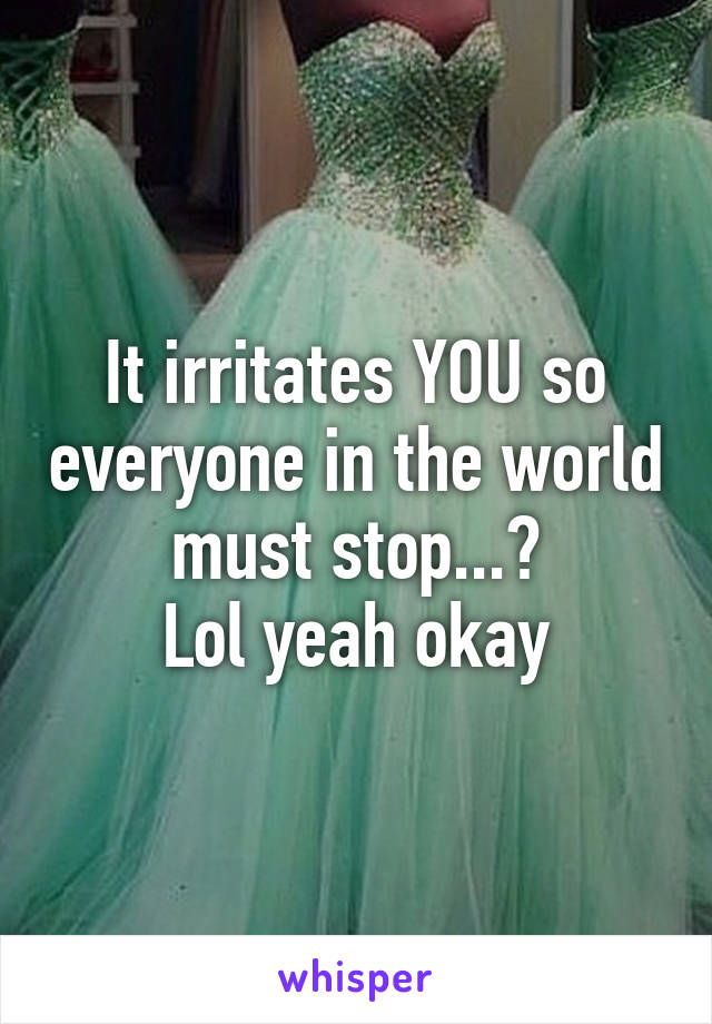 It irritates YOU so everyone in the world must stop...?
Lol yeah okay