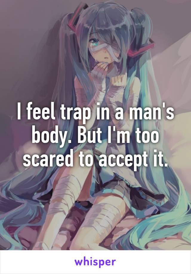 I feel trap in a man's body. But I'm too scared to accept it.