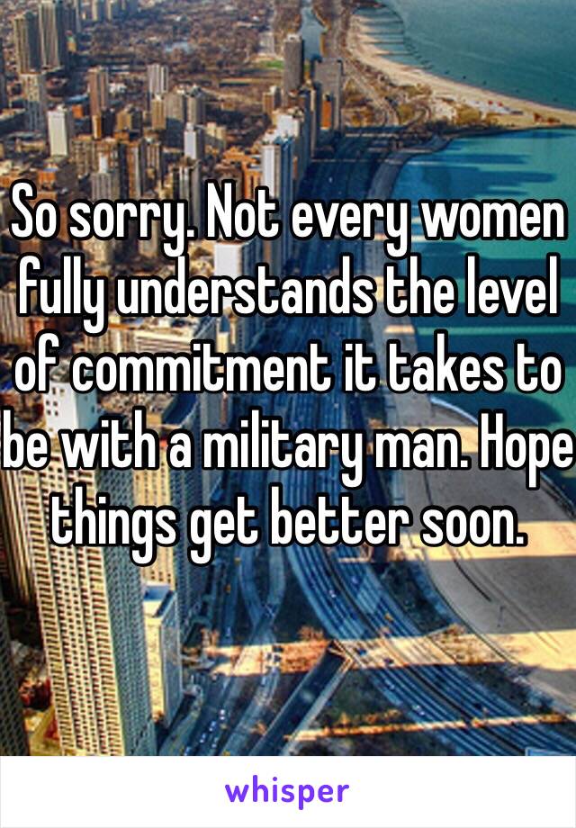 So sorry. Not every women fully understands the level of commitment it takes to be with a military man. Hope things get better soon. 