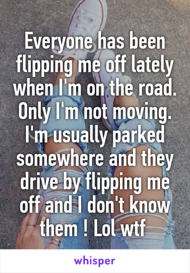 Everyone has been flipping me off lately when I'm on the road. Only I'm not moving. I'm usually parked somewhere and they drive by flipping me off and I don't know them ! Lol wtf 