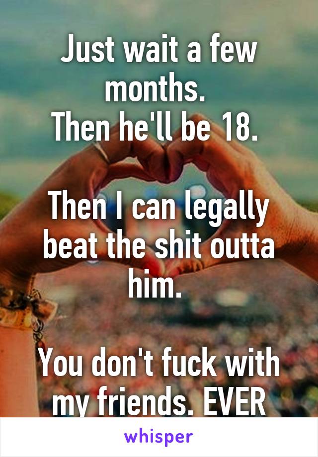 Just wait a few months. 
Then he'll be 18. 

Then I can legally beat the shit outta him. 

You don't fuck with my friends. EVER