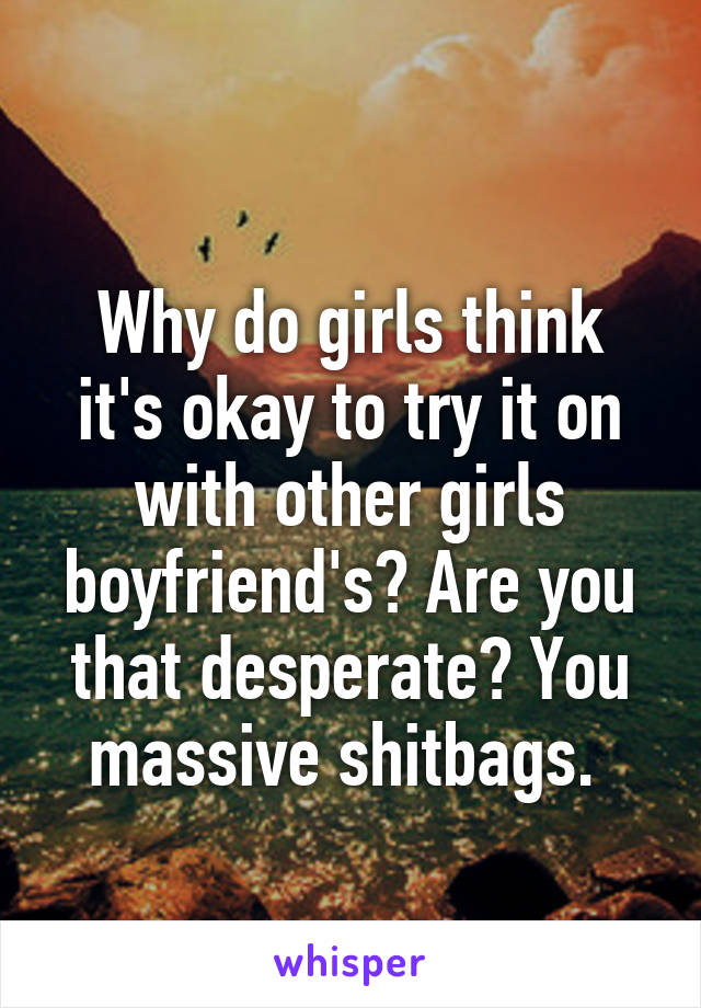 
Why do girls think it's okay to try it on with other girls boyfriend's? Are you that desperate? You massive shitbags. 