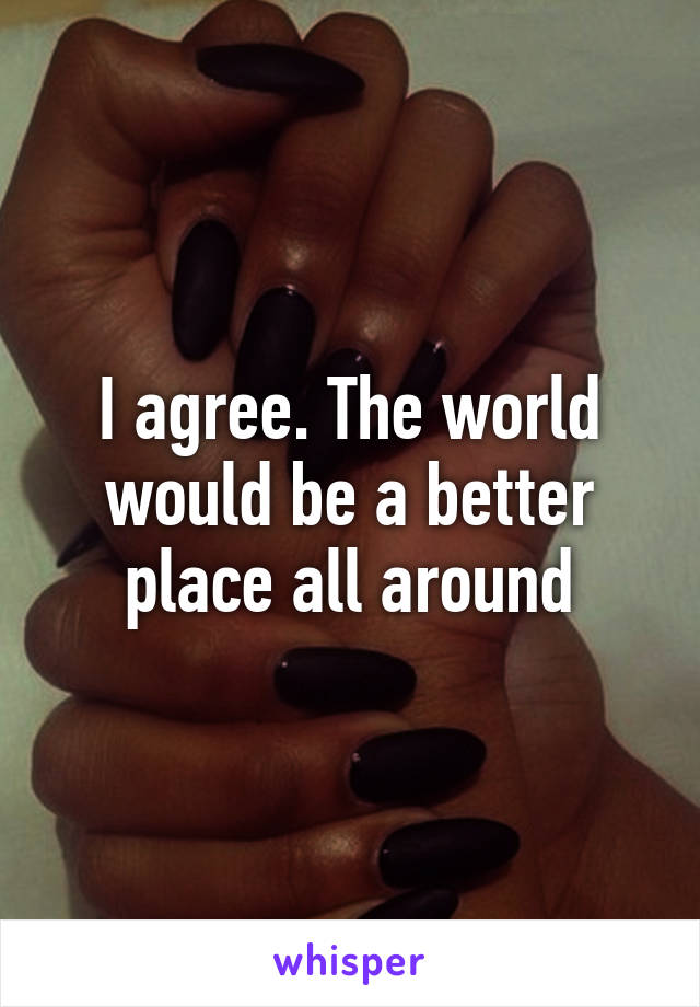 I agree. The world would be a better place all around