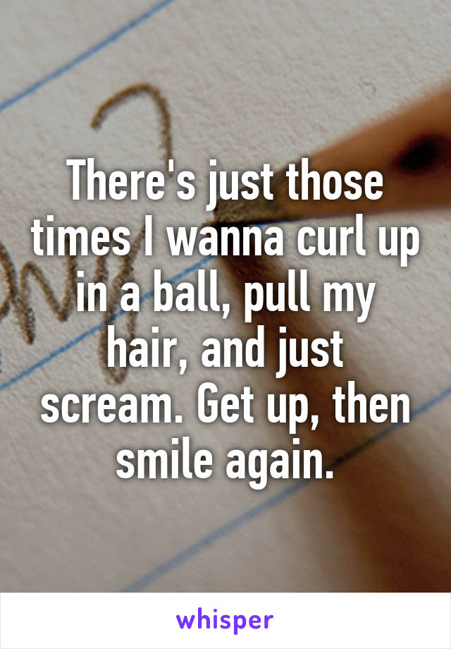 There's just those times I wanna curl up in a ball, pull my hair, and just scream. Get up, then smile again.