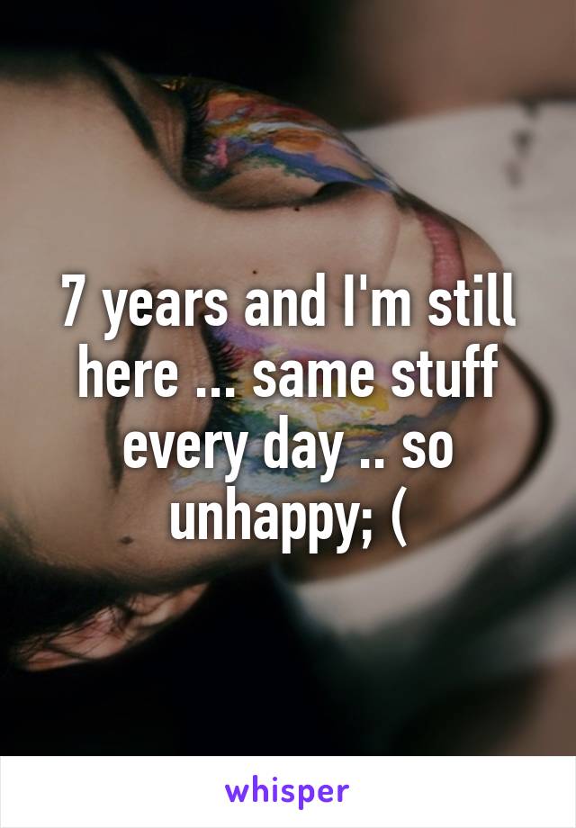 7 years and I'm still here ... same stuff every day .. so unhappy; (