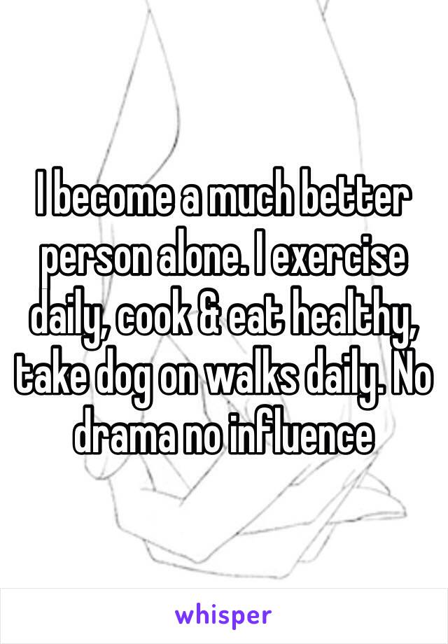 I become a much better person alone. I exercise daily, cook & eat healthy, take dog on walks daily. No drama no influence 